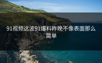 91视频这波91爆料昨晚不像表面那么简单