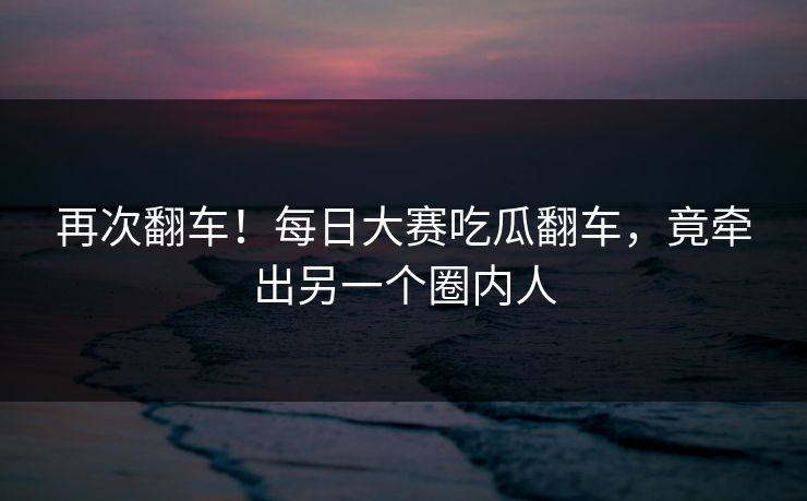 再次翻车！每日大赛吃瓜翻车，竟牵出另一个圈内人