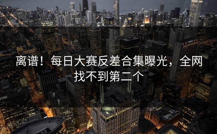 离谱！每日大赛反差合集曝光，全网找不到第二个