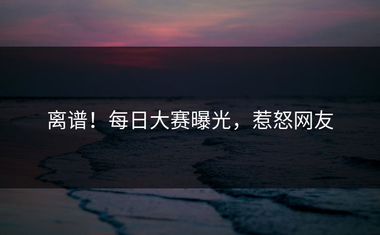 离谱！每日大赛曝光，惹怒网友
