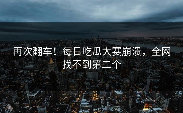 再次翻车！每日吃瓜大赛崩溃，全网找不到第二个
