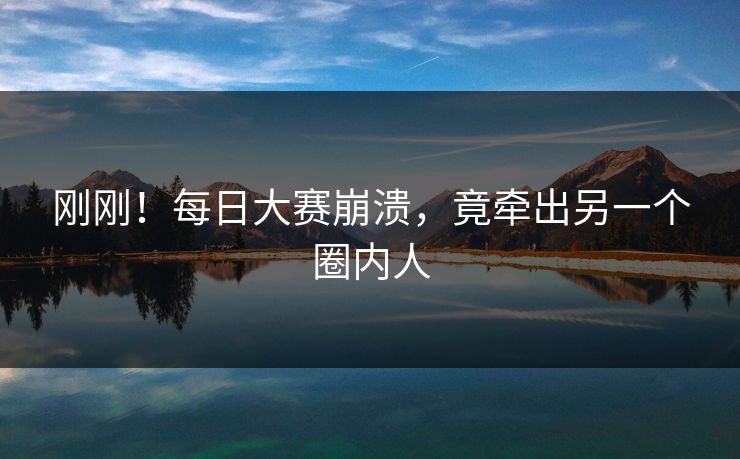 刚刚！每日大赛崩溃，竟牵出另一个圈内人