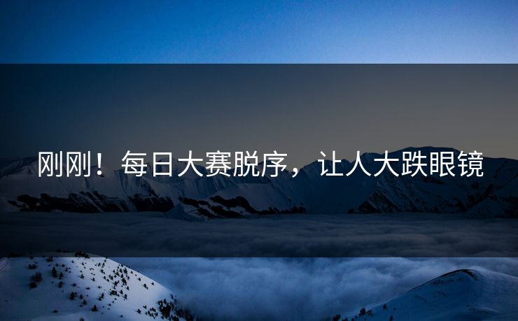 刚刚！每日大赛脱序，让人大跌眼镜