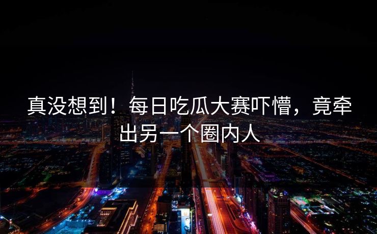 真没想到！每日吃瓜大赛吓懵，竟牵出另一个圈内人