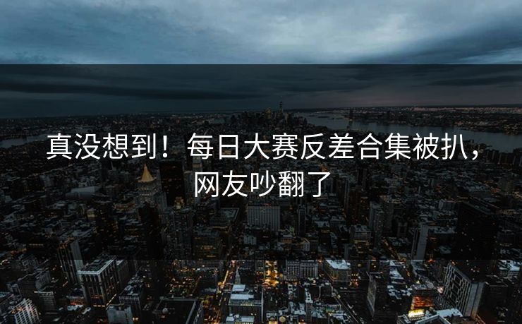 真没想到！每日大赛反差合集被扒，网友吵翻了