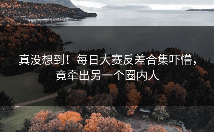 真没想到！每日大赛反差合集吓懵，竟牵出另一个圈内人