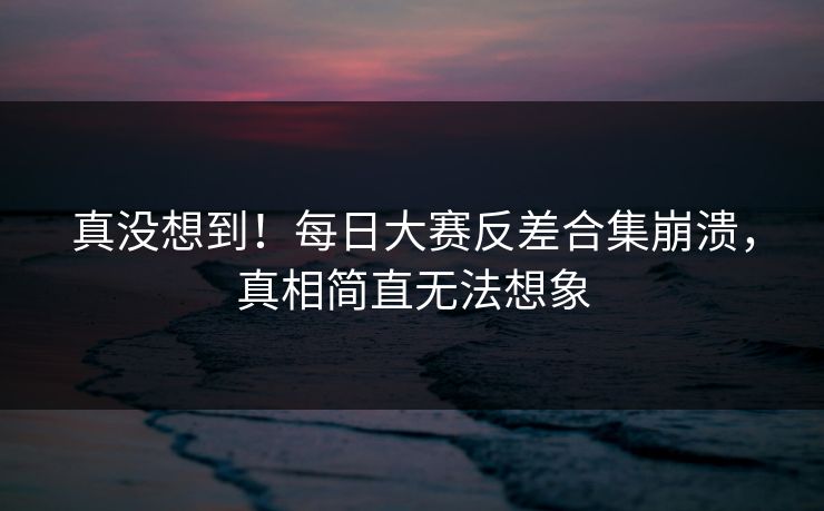 真没想到！每日大赛反差合集崩溃，真相简直无法想象
