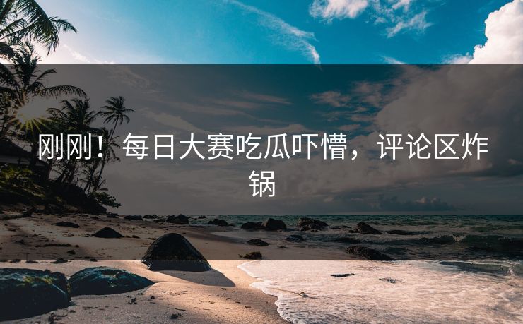 刚刚！每日大赛吃瓜吓懵，评论区炸锅
