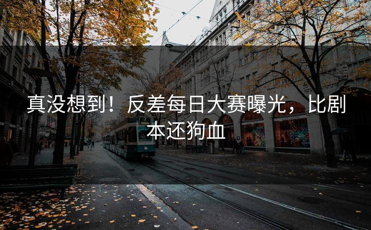 真没想到！反差每日大赛曝光，比剧本还狗血