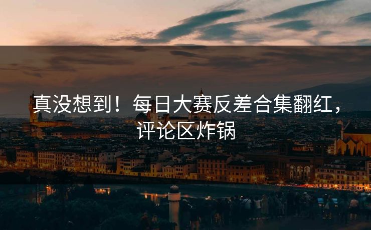 真没想到！每日大赛反差合集翻红，评论区炸锅