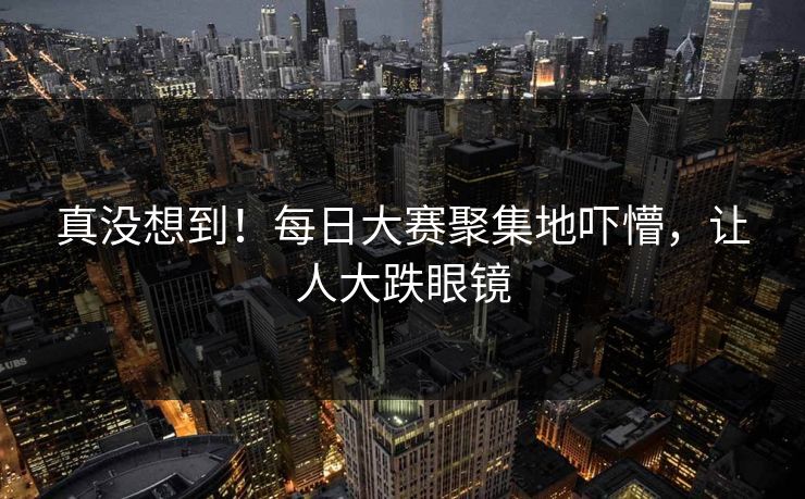 真没想到！每日大赛聚集地吓懵，让人大跌眼镜