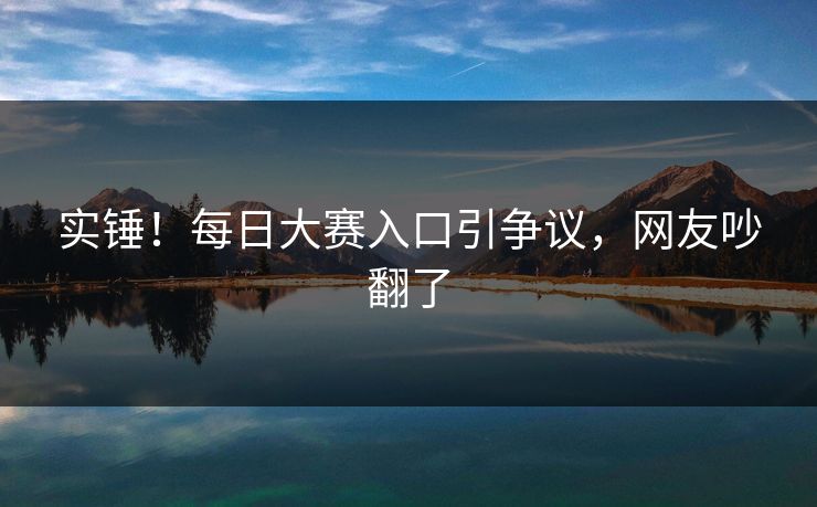 实锤！每日大赛入口引争议，网友吵翻了
