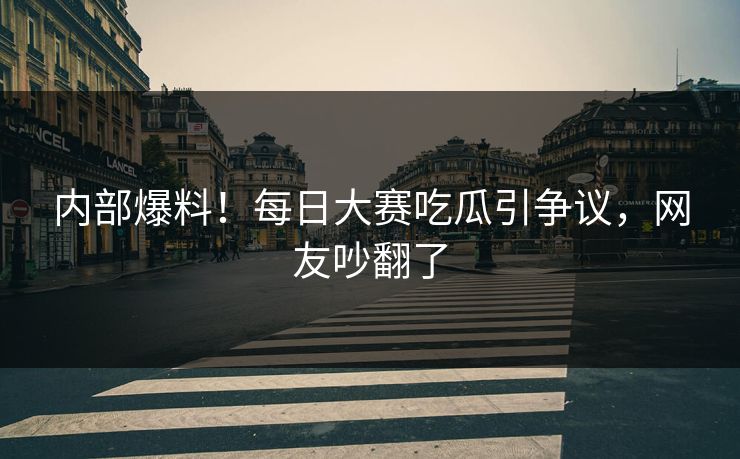 内部爆料！每日大赛吃瓜引争议，网友吵翻了