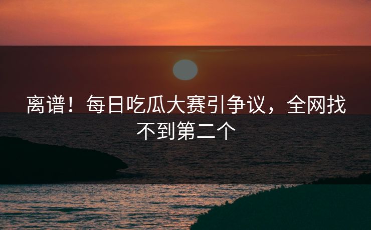 离谱！每日吃瓜大赛引争议，全网找不到第二个