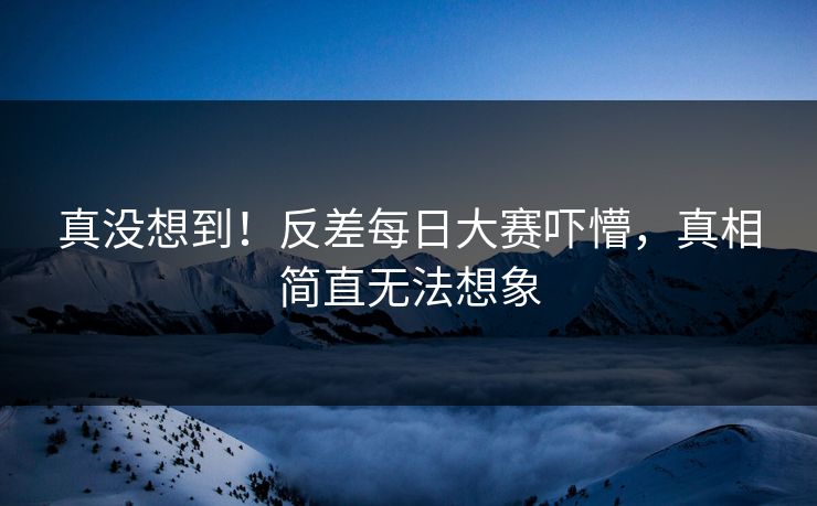 真没想到！反差每日大赛吓懵，真相简直无法想象