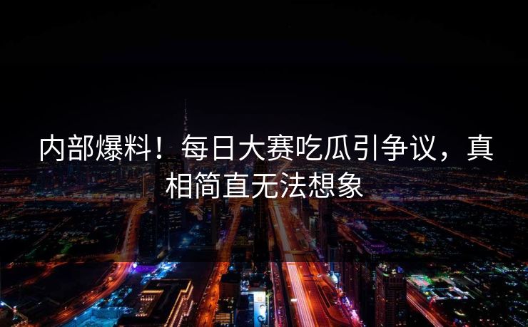 内部爆料！每日大赛吃瓜引争议，真相简直无法想象