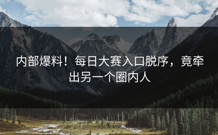 内部爆料！每日大赛入口脱序，竟牵出另一个圈内人