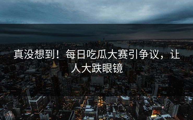 真没想到！每日吃瓜大赛引争议，让人大跌眼镜