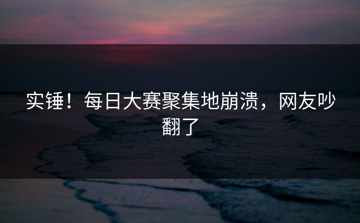 实锤！每日大赛聚集地崩溃，网友吵翻了