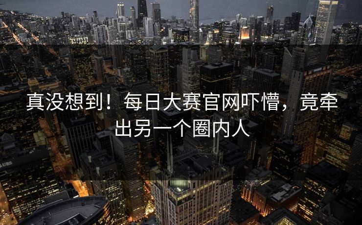 真没想到！每日大赛官网吓懵，竟牵出另一个圈内人