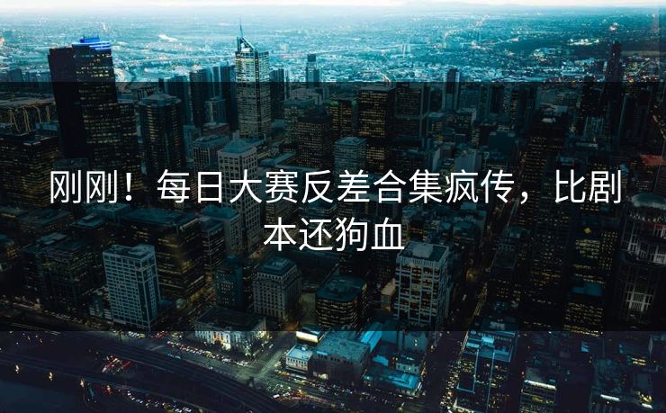 刚刚！每日大赛反差合集疯传，比剧本还狗血