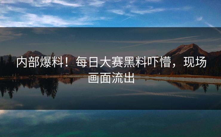 内部爆料！每日大赛黑料吓懵，现场画面流出