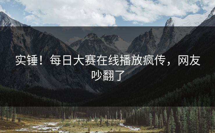 实锤！每日大赛在线播放疯传，网友吵翻了