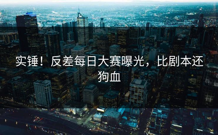 实锤！反差每日大赛曝光，比剧本还狗血