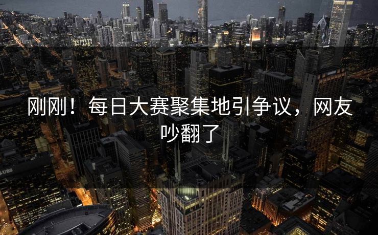 刚刚！每日大赛聚集地引争议，网友吵翻了