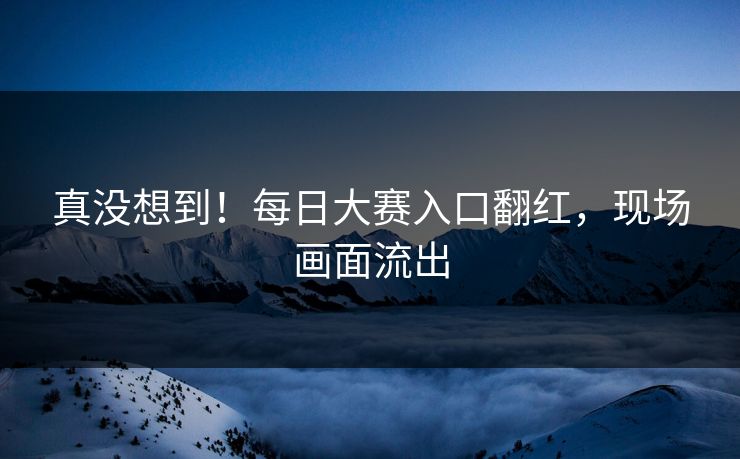 真没想到！每日大赛入口翻红，现场画面流出
