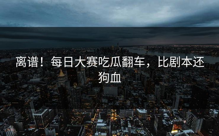 离谱！每日大赛吃瓜翻车，比剧本还狗血
