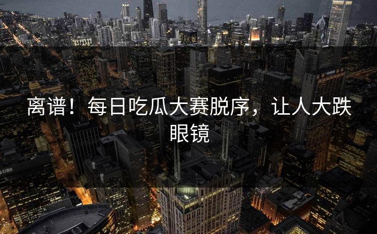 离谱！每日吃瓜大赛脱序，让人大跌眼镜