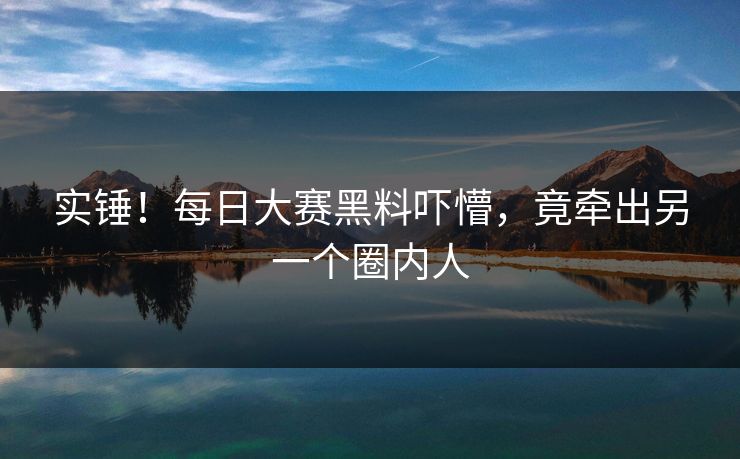实锤！每日大赛黑料吓懵，竟牵出另一个圈内人