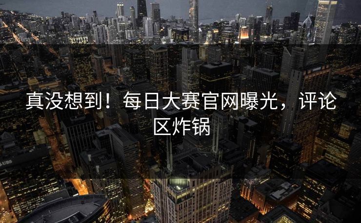 真没想到！每日大赛官网曝光，评论区炸锅