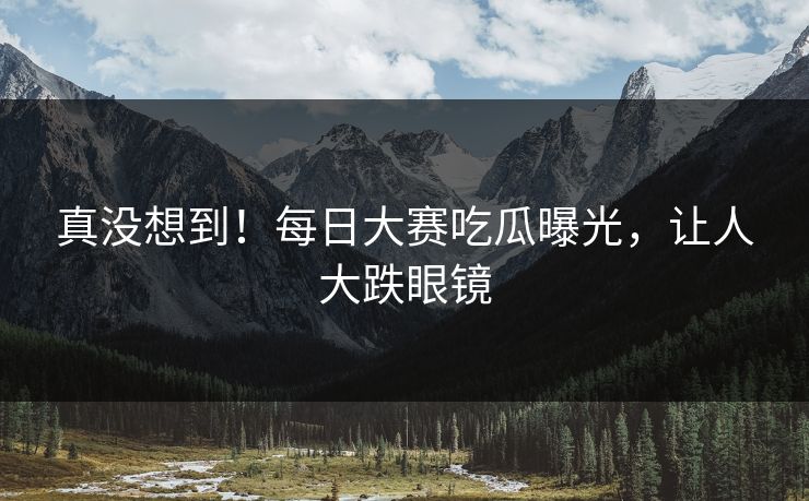 真没想到！每日大赛吃瓜曝光，让人大跌眼镜