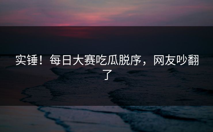 实锤！每日大赛吃瓜脱序，网友吵翻了