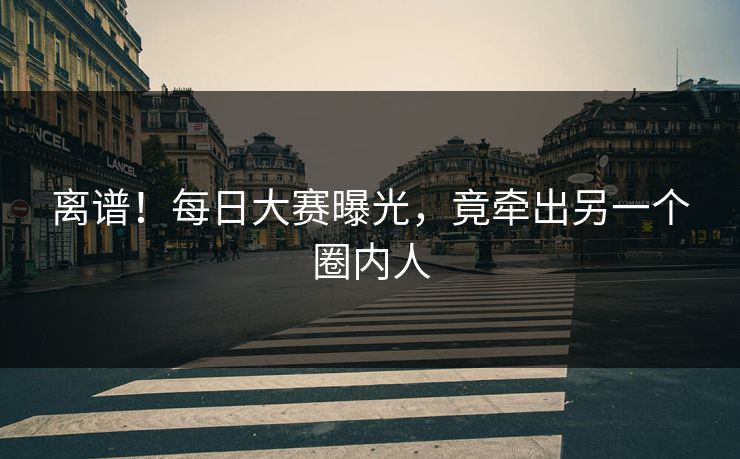 离谱！每日大赛曝光，竟牵出另一个圈内人