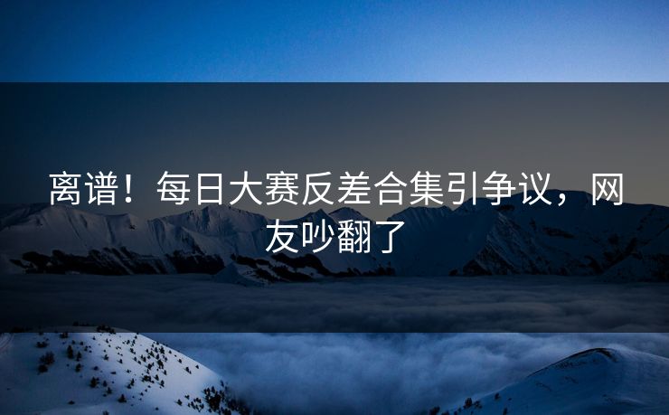 离谱！每日大赛反差合集引争议，网友吵翻了