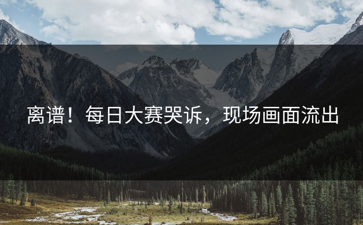 离谱！每日大赛哭诉，现场画面流出