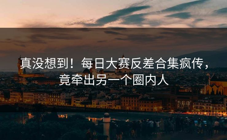 真没想到！每日大赛反差合集疯传，竟牵出另一个圈内人