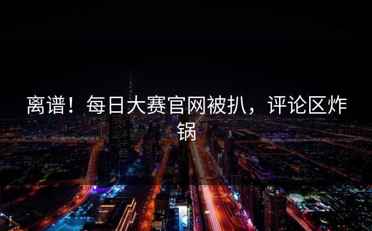 离谱！每日大赛官网被扒，评论区炸锅