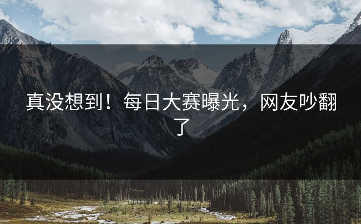 真没想到！每日大赛曝光，网友吵翻了