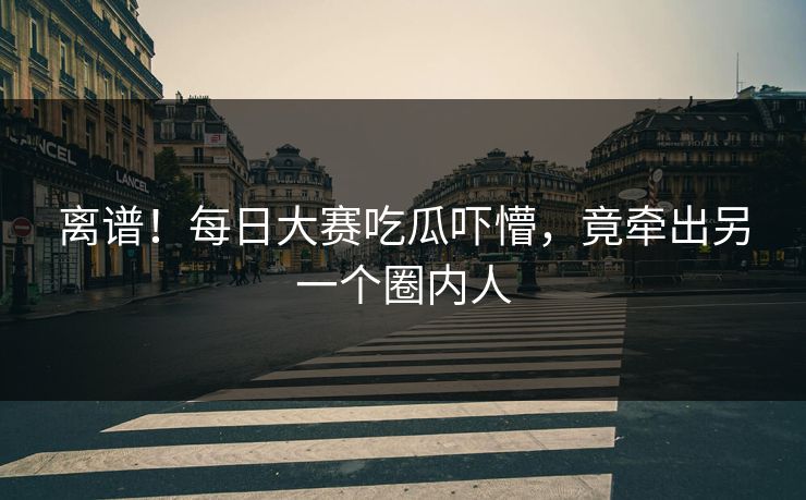 离谱！每日大赛吃瓜吓懵，竟牵出另一个圈内人