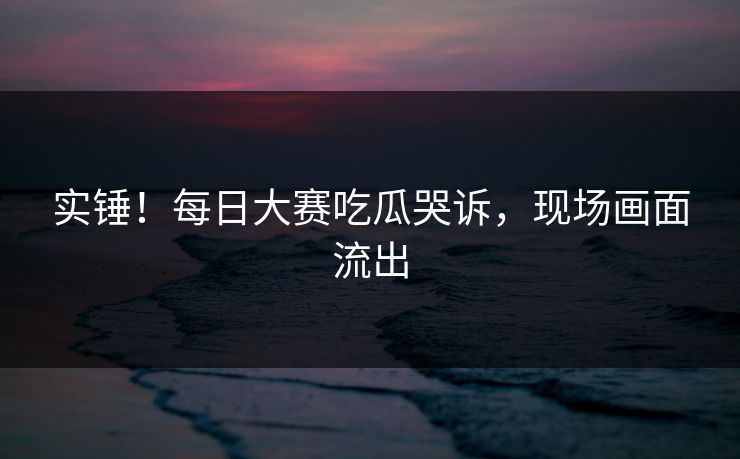 实锤！每日大赛吃瓜哭诉，现场画面流出