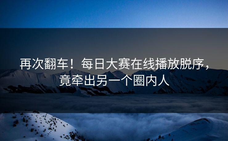 再次翻车！每日大赛在线播放脱序，竟牵出另一个圈内人