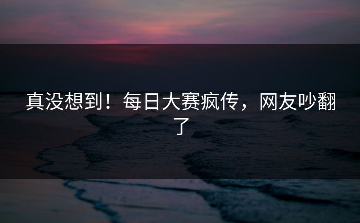 真没想到！每日大赛疯传，网友吵翻了