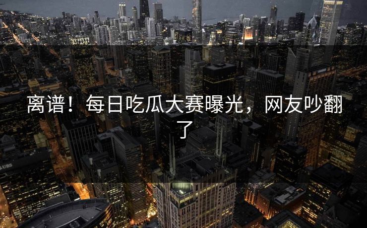 离谱！每日吃瓜大赛曝光，网友吵翻了
