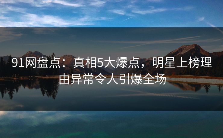 91网盘点：真相5大爆点，明星上榜理由异常令人引爆全场
