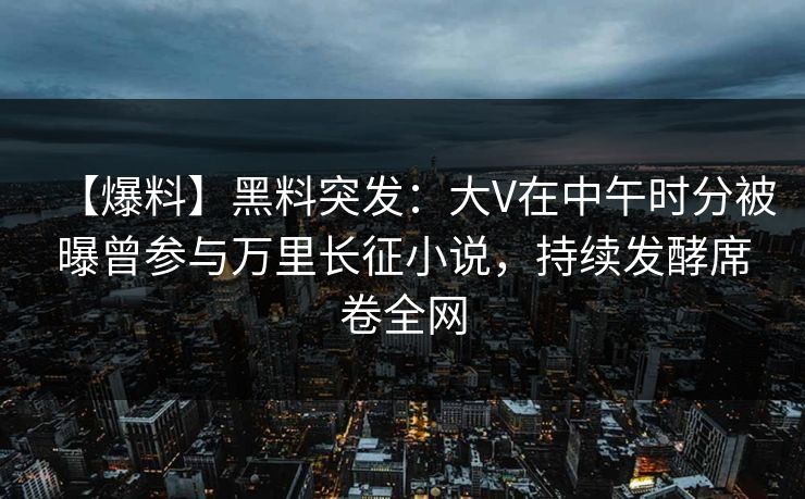【爆料】黑料突发：大V在中午时分被曝曾参与万里长征小说，持续发酵席卷全网