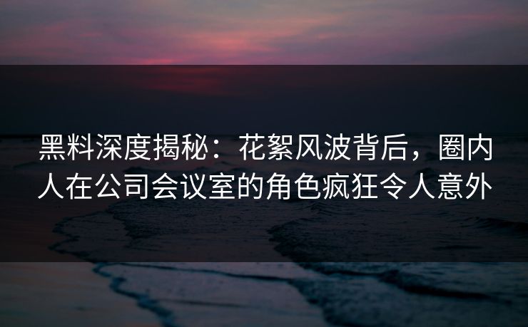 黑料深度揭秘：花絮风波背后，圈内人在公司会议室的角色疯狂令人意外